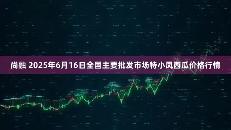 尚融 2025年6月16日全国主要批发市场特小凤西瓜价格行情
