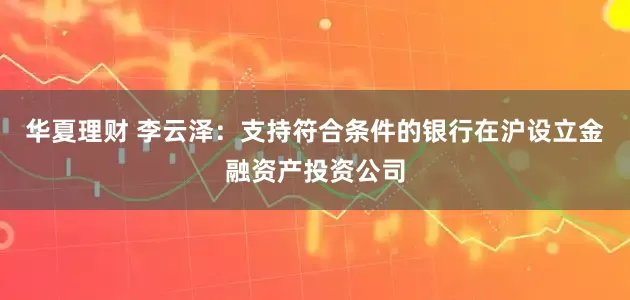 华夏理财 李云泽：支持符合条件的银行在沪设立金融资产投资公司