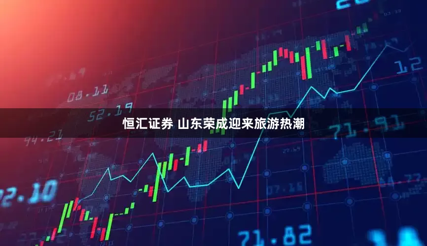恒汇证券 山东荣成迎来旅游热潮