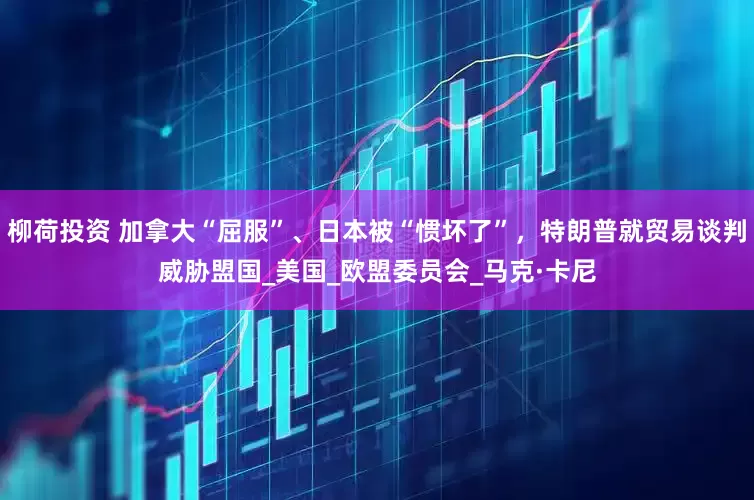 柳荷投资 加拿大“屈服”、日本被“惯坏了”，特朗普就贸易谈判威胁盟国_美国_欧盟委员会_马克·卡尼