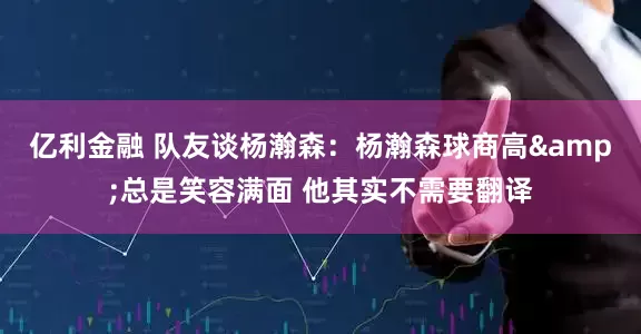 亿利金融 队友谈杨瀚森：杨瀚森球商高&总是笑容满面 他其实不需要翻译