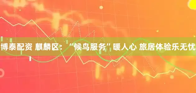 博泰配资 麒麟区：“候鸟服务”暖人心 旅居体验乐无忧