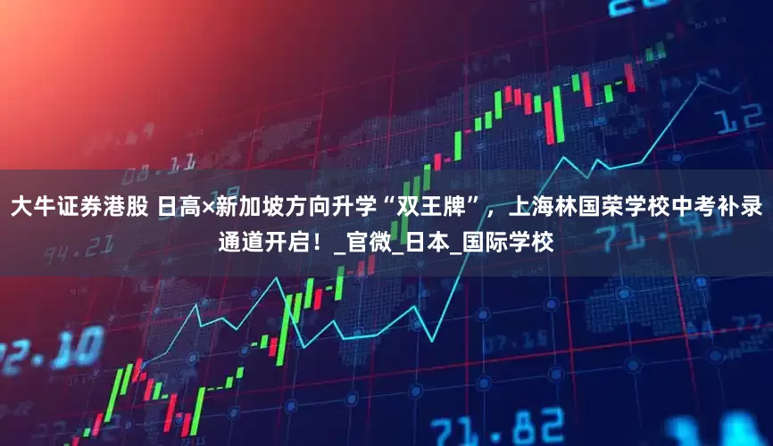 大牛证券港股 日高×新加坡方向升学“双王牌”，上海林国荣学校中考补录通道开启！_官微_日本_国际学校