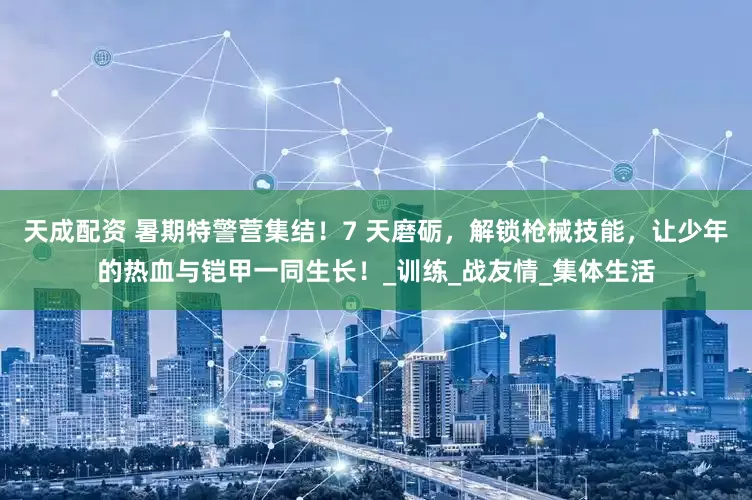 天成配资 暑期特警营集结！7 天磨砺，解锁枪械技能，让少年的热血与铠甲一同生长！_训练_战友情_集体生活