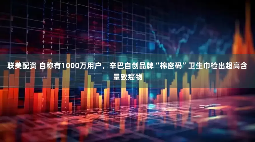 联美配资 自称有1000万用户，辛巴自创品牌“棉密码”卫生巾检出超高含量致癌物