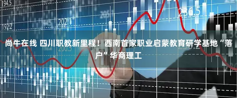 尚牛在线 四川职教新里程！西南首家职业启蒙教育研学基地“落户”华商理工