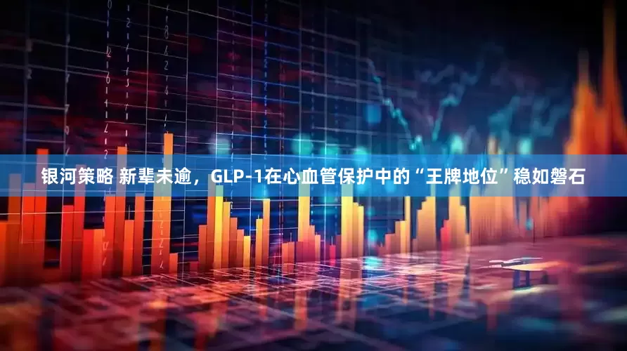 银河策略 新辈未逾，GLP-1在心血管保护中的“王牌地位”稳如磐石