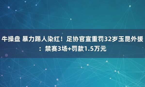 牛操盘 暴力踢人染红！足协官宣重罚32岁玉昆外援：禁赛3场+罚款1.5万元