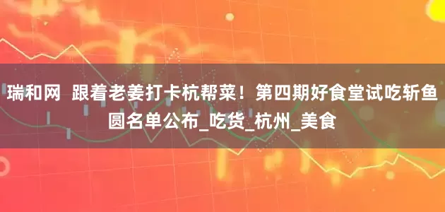 瑞和网  跟着老姜打卡杭帮菜！第四期好食堂试吃斩鱼圆名单公布_吃货_杭州_美食