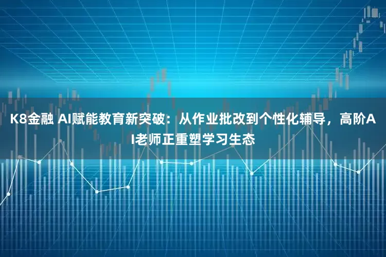 K8金融 AI赋能教育新突破：从作业批改到个性化辅导，高阶AI老师正重塑学习生态