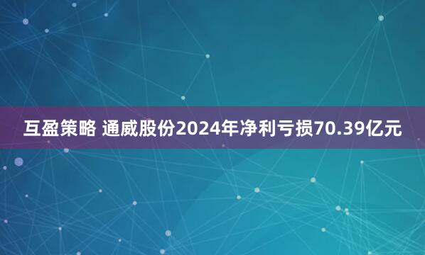 互盈策略 通威股份2024年净利亏损70.39亿元