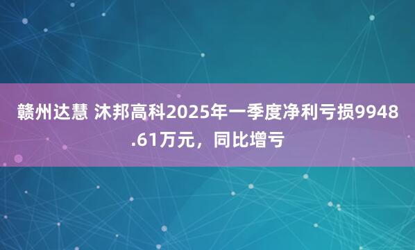 赣州达慧 沐邦高科2025年一季度净利亏损9948.61万元，同比增亏