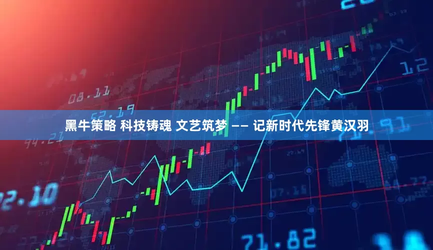 黑牛策略 科技铸魂 文艺筑梦 —— 记新时代先锋黄汉羽