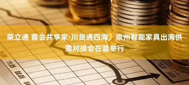 荣立通 蓉会共享家·川货通四海，崇州智能家具出海供需对接会在蓉举行