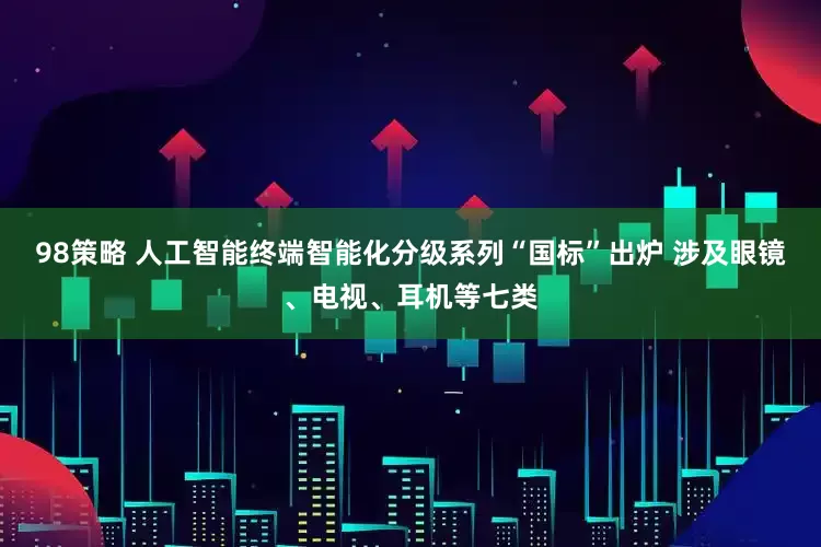 98策略 人工智能终端智能化分级系列“国标”出炉 涉及眼镜、电视、耳机等七类